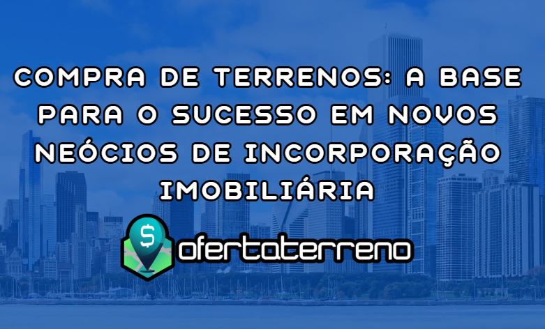 Compra de Terrenos: A Base para o Sucesso em Novos Neócios de Incorporação Imobiliária