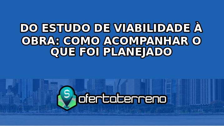 Do estudo de viabilidade à obra: como acompanhar o que foi planejado